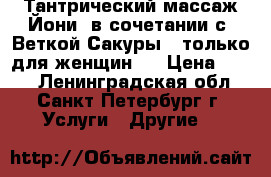 Тантрический массаж Йони, в сочетании с “Веткой Сакуры“ (только для женщин)  › Цена ­ 500 - Ленинградская обл., Санкт-Петербург г. Услуги » Другие   